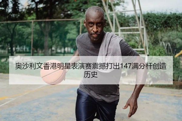 奥沙利文香港明星表演赛震撼打出147满分杆创造历史
